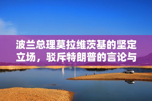 波兰总理莫拉维茨基的坚定立场，驳斥特朗普的言论与维护欧洲团结