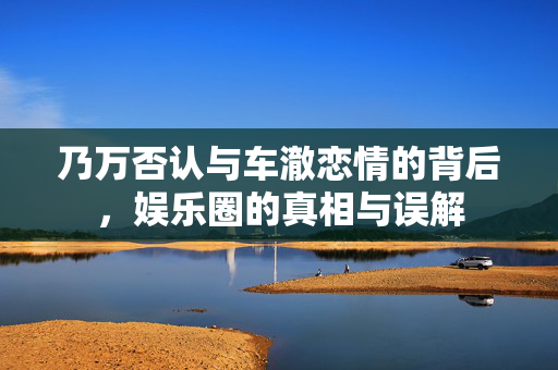 乃万否认与车澈恋情的背后，娱乐圈的真相与误解