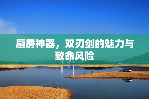 厨房神器，双刃剑的魅力与致命风险
