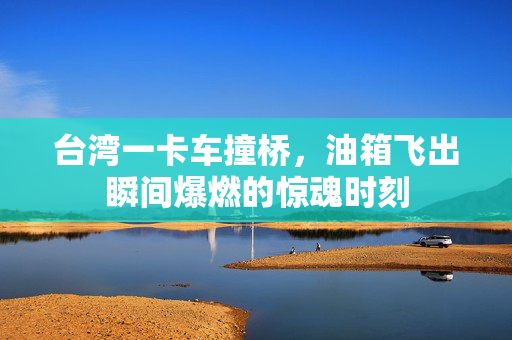 台湾一卡车撞桥，油箱飞出瞬间爆燃的惊魂时刻