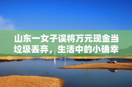 山东一女子误将万元现金当垃圾丢弃，生活中的小确幸与大疏忽