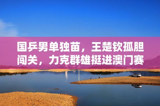 国乒男单独苗，王楚钦孤胆闯关，力克群雄挺进澳门赛四强