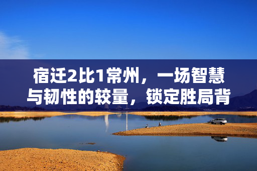 宿迁2比1常州，一场智慧与韧性的较量，锁定胜局背后的故事