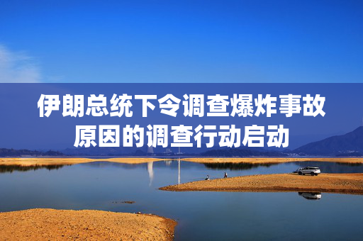 伊朗总统下令调查爆炸事故原因的调查行动启动