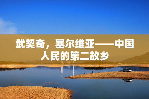 武契奇，塞尔维亚——中国人民的第二故乡