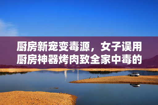 厨房新宠变毒源，女子误用厨房神器烤肉致全家中毒的警示