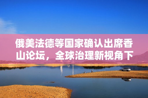 俄美法德等国家确认出席香山论坛，全球治理新视角下的多边合作与对话