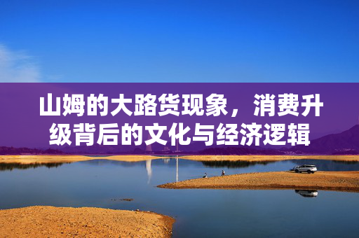 山姆的大路货现象，消费升级背后的文化与经济逻辑