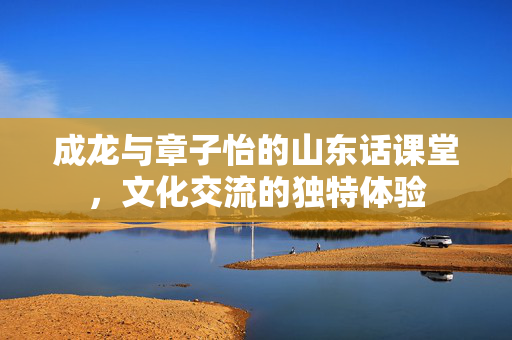 成龙与章子怡的山东话课堂，文化交流的独特体验