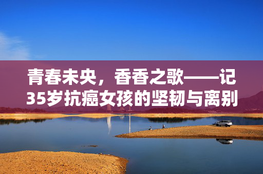 青春未央，香香之歌——记35岁抗癌女孩的坚韧与离别