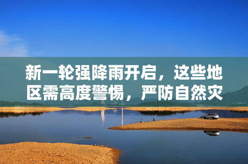 新一轮强降雨开启，这些地区需高度警惕，严防自然灾害