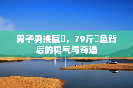 男子勇挑巨鳡，79斤鳡鱼背后的勇气与奇遇