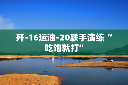 歼-16运油-20联手演练“吃饱就打”