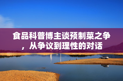 食品科普博主谈预制菜之争，从争议到理性的对话