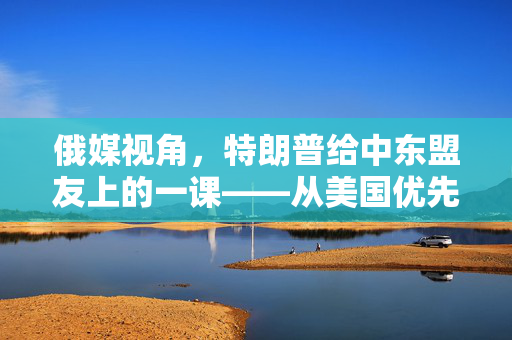 俄媒视角，特朗普给中东盟友上的一课——从美国优先到盟友优先的转变