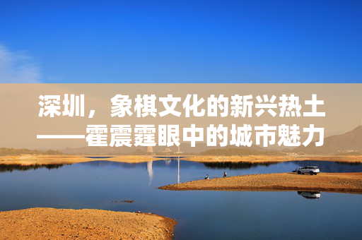 深圳，象棋文化的新兴热土——霍震霆眼中的城市魅力与象棋发展