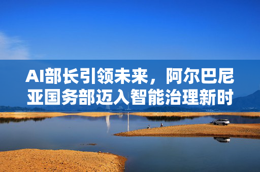 AI部长引领未来，阿尔巴尼亚国务部迈入智能治理新时代