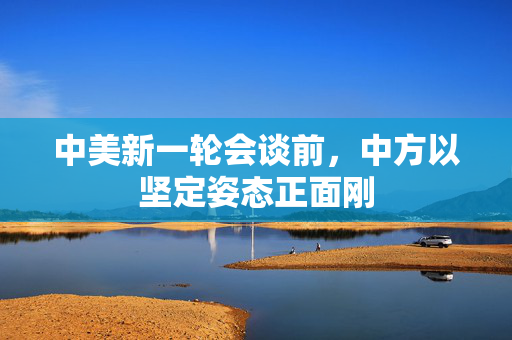 中美新一轮会谈前，中方以坚定姿态正面刚