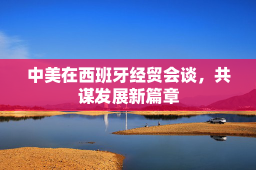 中美在西班牙经贸会谈，共谋发展新篇章