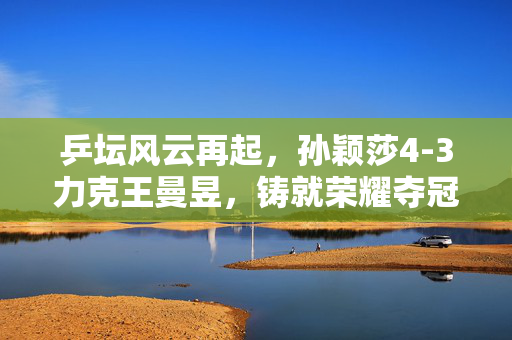 乒坛风云再起，孙颖莎4-3力克王曼昱，铸就荣耀夺冠时刻