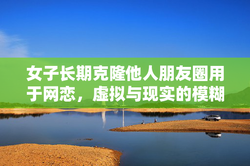 女子长期克隆他人朋友圈用于网恋，虚拟与现实的模糊界限
