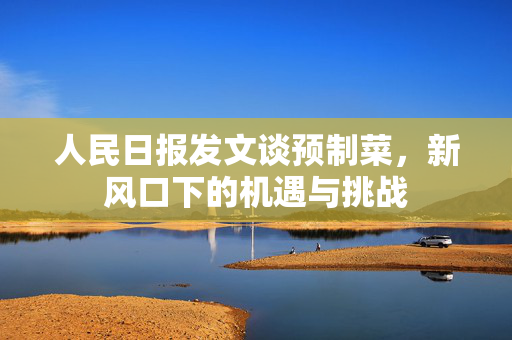 人民日报发文谈预制菜，新风口下的机遇与挑战