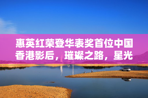 惠英红荣登华表奖首位中国香港影后，璀璨之路，星光熠熠