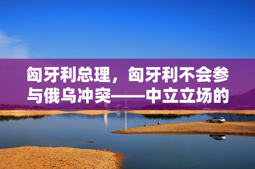 匈牙利总理，匈牙利不会参与俄乌冲突——中立立场的坚守与全球和平的呼吁