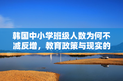 韩国中小学班级人数为何不减反增，教育政策与现实的复杂交织