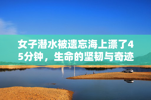 女子潜水被遗忘海上漂了45分钟，生命的坚韧与奇迹的重生