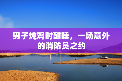 男子炖鸡时酣睡，一场意外的消防员之约