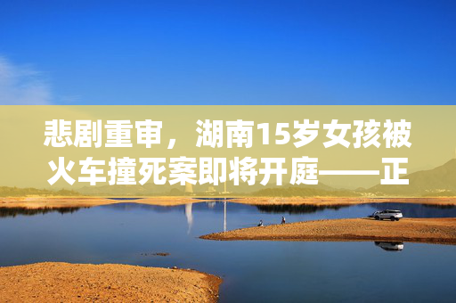 悲剧重审，湖南15岁女孩被火车撞死案即将开庭——正义的迟来与社会的警醒
