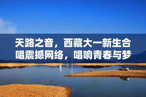 天路之音，西藏大一新生合唱震撼网络，唱响青春与梦想的交响