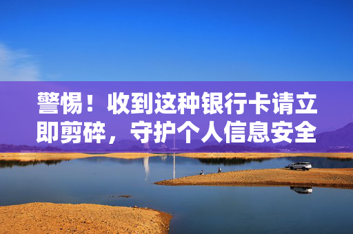 警惕！收到这种银行卡请立即剪碎，守护个人信息安全与财产安全的警钟