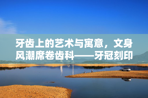 牙齿上的艺术与寓意，文身风潮席卷齿科——牙冠刻印发财的背后故事