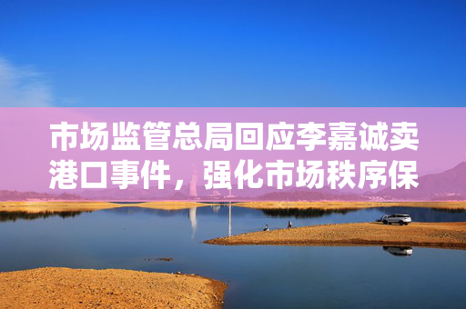 市场监管总局回应李嘉诚卖港口事件，强化市场秩序保障公众利益