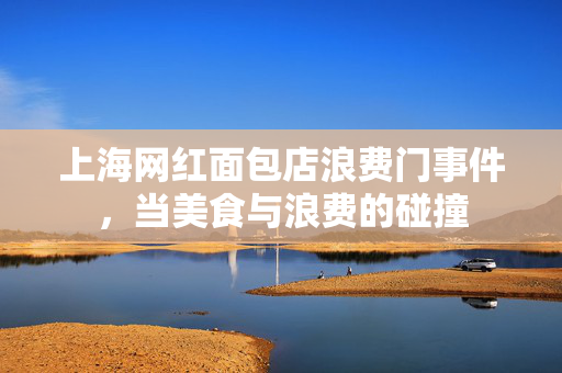 上海网红面包店浪费门事件，当美食与浪费的碰撞
