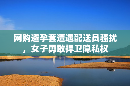 网购避孕套遭遇配送员骚扰，女子勇敢捍卫隐私权