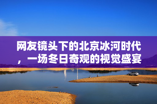 网友镜头下的北京冰河时代，一场冬日奇观的视觉盛宴