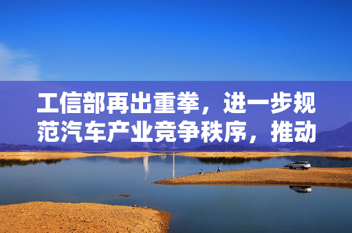 工信部再出重拳，进一步规范汽车产业竞争秩序，推动行业健康发展