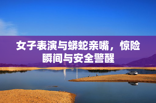 女子表演与蟒蛇亲嘴，惊险瞬间与安全警醒
