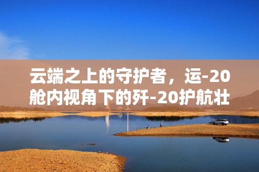 云端之上的守护者，运-20舱内视角下的歼-20护航壮志凌云