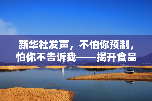 新华社发声，不怕你预制，怕你不告诉我——揭开食品安全的透明面纱