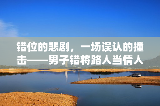 错位的悲剧，一场误认的撞击——男子错将路人当情人丈夫的惊魂瞬间