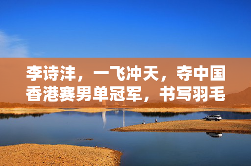 李诗沣，一飞冲天，夺中国香港赛男单冠军，书写羽毛球新篇章