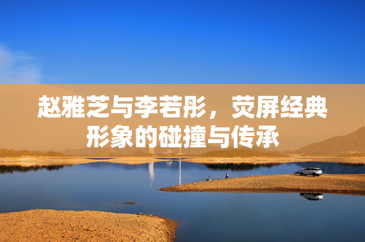 赵雅芝与李若彤，荧屏经典形象的碰撞与传承