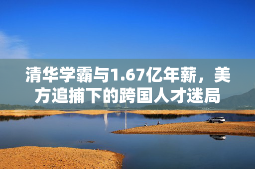 清华学霸与1.67亿年薪，美方追捕下的跨国人才迷局
