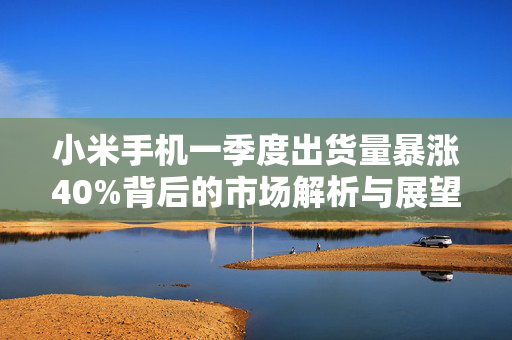 小米手机一季度出货量暴涨40%背后的市场解析与展望