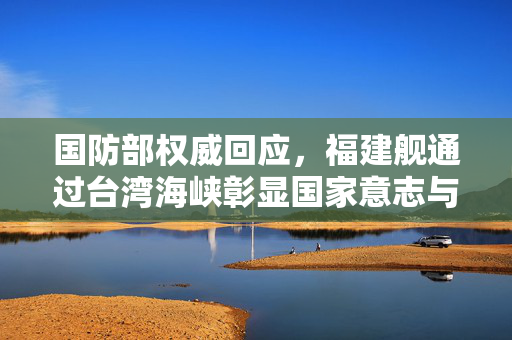 国防部权威回应，福建舰通过台湾海峡彰显国家意志与战略威慑