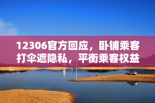 12306官方回应，卧铺乘客打伞遮隐私，平衡乘客权益与列车安全